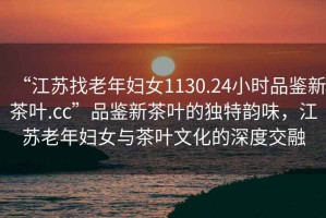 “江蘇找老年婦女1130.24小時品鑒新茶葉.cc”品鑒新茶葉的獨特韻味，江蘇老年婦女與茶葉文化的深度交融