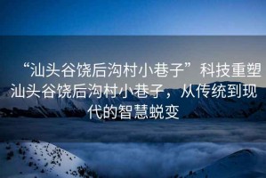 “汕頭谷饒后溝村小巷子”科技重塑汕頭谷饒后溝村小巷子，從傳統(tǒng)到現(xiàn)代的智慧蛻變