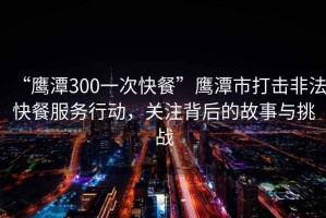 “鷹潭300一次快餐”鷹潭市打擊非法快餐服務(wù)行動(dòng)，關(guān)注背后的故事與挑戰(zhàn)