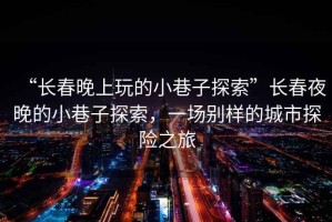 “長春晚上玩的小巷子探索”長春夜晚的小巷子探索，一場別樣的城市探險(xiǎn)之旅