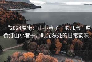 “2024厚街汀山小巷子一般幾點”厚街汀山小巷子，時光深處的日常韻味