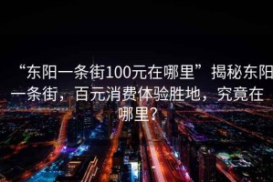 “東陽一條街100元在哪里”揭秘東陽一條街，百元消費(fèi)體驗(yàn)勝地，究竟在哪里？