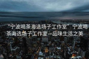 “寧波喝茶海選場(chǎng)子工作室”寧波喝茶海選場(chǎng)子工作室—品味生活之美