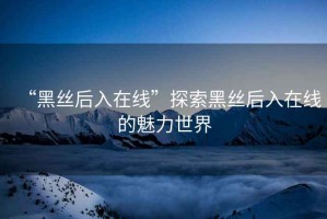 “黑絲后入在線”探索黑絲后入在線的魅力世界