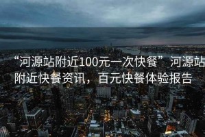 “河源站附近100元一次快餐”河源站附近快餐資訊，百元快餐體驗(yàn)報(bào)告