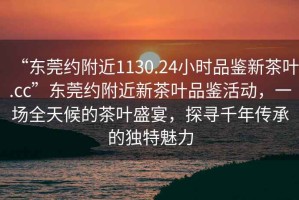 “東莞約附近1130.24小時品鑒新茶葉.cc”東莞約附近新茶葉品鑒活動，一場全天候的茶葉盛宴，探尋千年傳承的獨特魅力