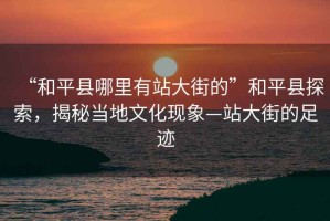 “和平縣哪里有站大街的”和平縣探索，揭秘當(dāng)?shù)匚幕F(xiàn)象—站大街的足跡