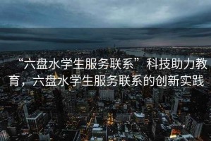 “六盤水學(xué)生服務(wù)聯(lián)系”科技助力教育，六盤水學(xué)生服務(wù)聯(lián)系的創(chuàng)新實踐