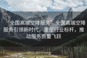 “全國(guó)高端空降服務(wù)”全國(guó)高端空降服務(wù)引領(lǐng)新時(shí)代，重塑行業(yè)標(biāo)桿，推動(dòng)服務(wù)質(zhì)量飛躍