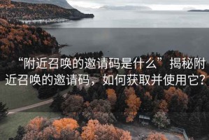 “附近召喚的邀請碼是什么”揭秘附近召喚的邀請碼，如何獲取并使用它？