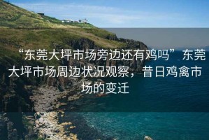 “東莞大坪市場(chǎng)旁邊還有雞嗎”東莞大坪市場(chǎng)周邊狀況觀察，昔日雞禽市場(chǎng)的變遷