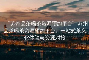 “蘇州品茶喝茶資源預(yù)約平臺(tái)”蘇州品茶喝茶資源預(yù)約平臺(tái)，一站式茶文化體驗(yàn)與資源對(duì)接