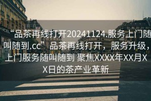 “品茶再線打開(kāi)20241124.服務(wù)上門隨叫隨到.cc”品茶再線打開(kāi)，服務(wù)升級(jí)，上門服務(wù)隨叫隨到 聚焦XXXX年XX月XX日的茶產(chǎn)業(yè)革新