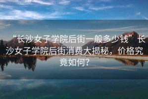 “長沙女子學(xué)院后街一般多少錢”長沙女子學(xué)院后街消費(fèi)大揭秘，價格究竟如何？