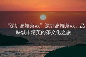 “深圳高端茶vx”深圳高端茶vx，品味城市精英的茶文化之旅