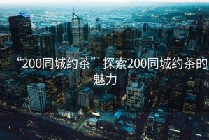 “200同城約茶”探索200同城約茶的魅力