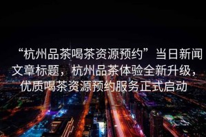 “杭州品茶喝茶資源預約”當日新聞文章標題，杭州品茶體驗全新升級，優(yōu)質喝茶資源預約服務正式啟動