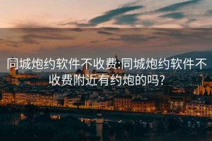 同城炮約軟件不收費(fèi):同城炮約軟件不收費(fèi)附近有約炮的嗎?