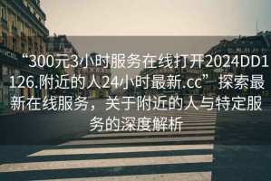 “300元3小時(shí)服務(wù)在線打開2024DD1126.附近的人24小時(shí)最新.cc”探索最新在線服務(wù)，關(guān)于附近的人與特定服務(wù)的深度解析