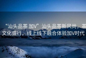 “汕頭品茶 加V”汕頭品茶新風(fēng)尚，茶文化盛行，線上線下融合體驗(yàn)加V時(shí)代