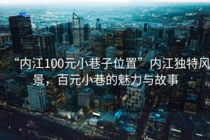 “內(nèi)江100元小巷子位置”內(nèi)江獨(dú)特風(fēng)景，百元小巷的魅力與故事