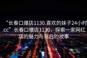 “長(zhǎng)春口爆店1130.喜歡的妹子24小時(shí).cc”長(zhǎng)春口爆店1130，探索一家網(wǎng)紅店的魅力與背后的故事