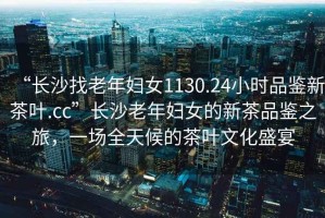 “長沙找老年婦女1130.24小時品鑒新茶葉.cc”長沙老年婦女的新茶品鑒之旅，一場全天候的茶葉文化盛宴