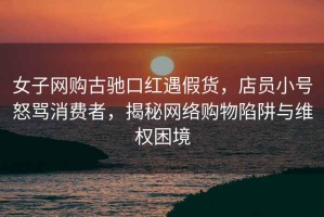 女子網(wǎng)購古馳口紅遇假貨，店員小號怒罵消費者，揭秘網(wǎng)絡(luò)購物陷阱與維權(quán)困境
