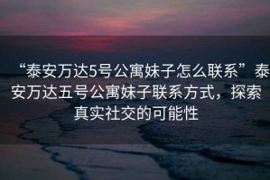 “泰安萬達(dá)5號公寓妹子怎么聯(lián)系”泰安萬達(dá)五號公寓妹子聯(lián)系方式，探索真實(shí)社交的可能性