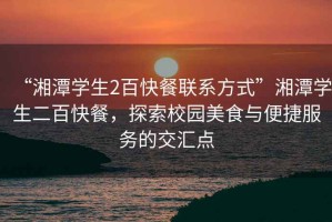 “湘潭學(xué)生2百快餐聯(lián)系方式”湘潭學(xué)生二百快餐，探索校園美食與便捷服務(wù)的交匯點