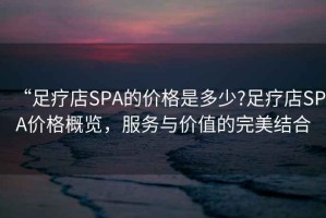 “足療店SPA的價(jià)格是多少?足療店SPA價(jià)格概覽，服務(wù)與價(jià)值的完美結(jié)合