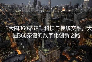 “大圈360茶館”科技與傳統(tǒng)交融，大圈360茶館的數(shù)字化創(chuàng)新之路