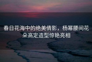 春日花海中的絕美倩影，楊冪腰間花朵高定造型驚艷亮相