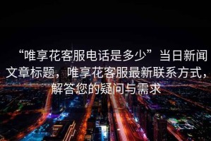 “唯享花客服電話是多少”當(dāng)日新聞文章標(biāo)題，唯享花客服最新聯(lián)系方式，解答您的疑問與需求