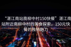“湛江南站南柳中村150快餐”湛江南站附近南柳中村的美食探索，150元快餐的獨(dú)特魅力