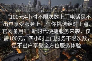 “100元4小時不限次數(shù)上門電話足不出戶享受服務上門任你挑選絕對正點.官網(wǎng)備用1”新時代便捷服務來襲，僅需100元，四小時上門服務不限次數(shù)，足不出戶享受全方位服務體驗