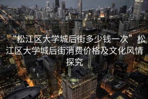 “松江區(qū)大學(xué)城后街多少錢一次”松江區(qū)大學(xué)城后街消費價格及文化風(fēng)情探究