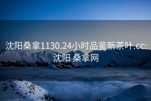 沈陽(yáng)桑拿1130.24小時(shí)品鑒新茶葉.cc:沈陽(yáng) 桑拿網(wǎng)