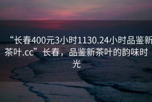 “長春400元3小時1130.24小時品鑒新茶葉.cc”長春，品鑒新茶葉的韻味時光