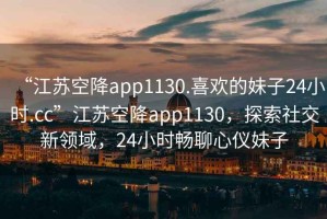 “江蘇空降app1130.喜歡的妹子24小時(shí).cc”江蘇空降app1130，探索社交新領(lǐng)域，24小時(shí)暢聊心儀妹子