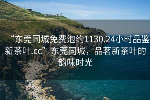“東莞同城免費泡約1130.24小時品鑒新茶葉.cc”東莞同城，品茗新茶葉的韻味時光