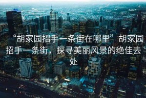 “胡家園招手一條街在哪里”胡家園招手一條街，探尋美麗風(fēng)景的絕佳去處