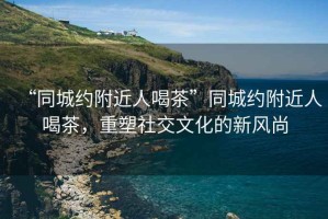 “同城約附近人喝茶”同城約附近人喝茶，重塑社交文化的新風(fēng)尚