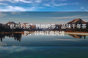 “杭州約茶”杭州約茶，品味千年茶韻，領(lǐng)略江南風(fēng)情