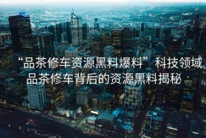 “品茶修車資源黑料爆料”科技領(lǐng)域品茶修車背后的資源黑料揭秘