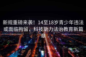 新規(guī)重磅來襲！14至18歲青少年違法或面臨拘留，科技助力法治教育新篇章