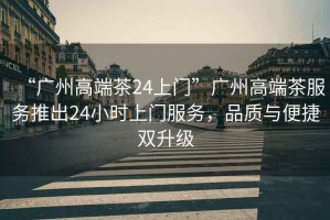 “廣州高端茶24上門”廣州高端茶服務(wù)推出24小時(shí)上門服務(wù)，品質(zhì)與便捷雙升級