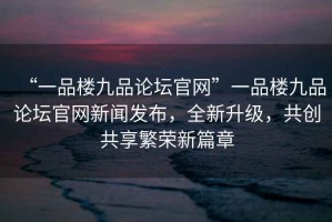 “一品樓九品論壇官網(wǎng)”一品樓九品論壇官網(wǎng)新聞發(fā)布，全新升級(jí)，共創(chuàng)共享繁榮新篇章