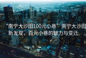 “南寧大沙田100元小巷”南寧大沙田新發(fā)現(xiàn)，百元小巷的魅力與變遷