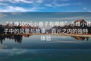 “赤峰100元小巷子有哪些”赤峰小巷子中的風景與故事，百元之內的獨特體驗